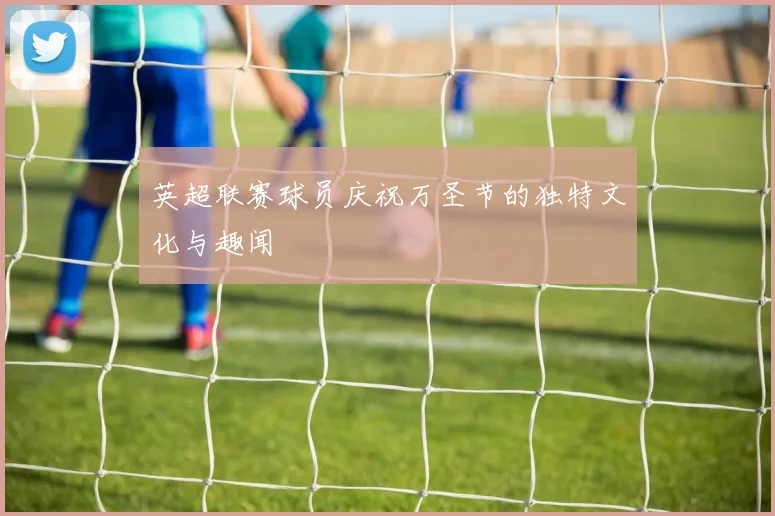英超联赛球员庆祝万圣节的独特文化与趣闻