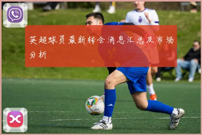 英超球员最新转会消息汇总及市场分析